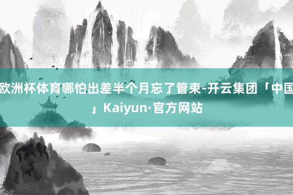欧洲杯体育哪怕出差半个月忘了管束-开云集团「中国」Kaiyu