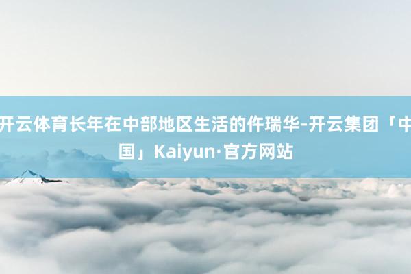 开云体育长年在中部地区生活的仵瑞华-开云集团「中国」Kaiy