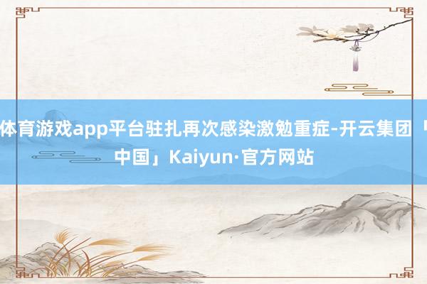 体育游戏app平台驻扎再次感染激勉重症-开云集团「中国」Ka