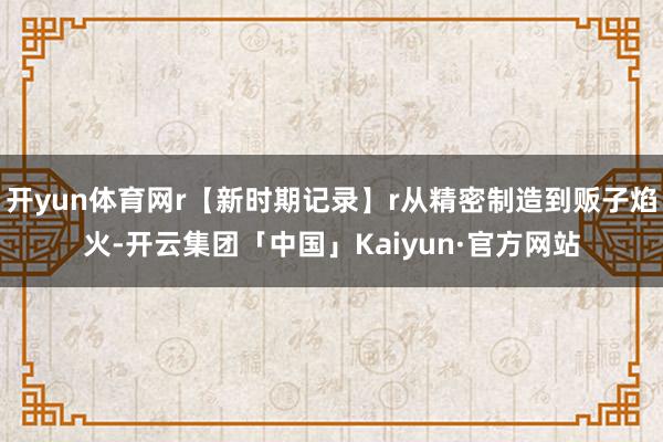 开yun体育网r【新时期记录】r从精密制造到贩子焰火-开云集