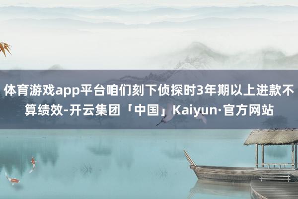 体育游戏app平台咱们刻下侦探时3年期以上进款不算绩效-开云