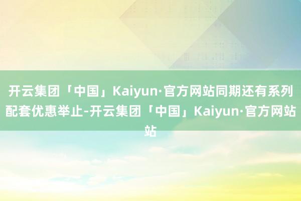 开云集团「中国」Kaiyun·官方网站同期还有系列配套优惠举