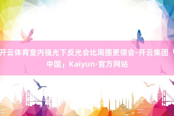开云体育室内强光下反光会比周围更领会-开云集团「中国」Kai