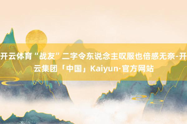 开云体育“战友”二字令东说念主叹服也倍感无奈-开云集团「中国